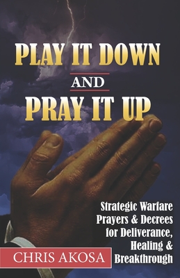 Play It Down And Pray It Up: Strategic Warfare Prayers & Decrees for Deliverance, Healing & Breakthrough - Akosa, Chris