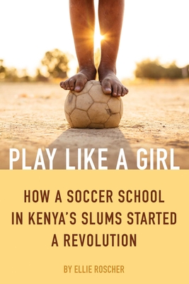 Play Like a Girl: How a Soccer School in Kenya's Slums Started a Revolution - Roscher, Ellie