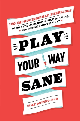 Play Your Way Sane: 120 Improv-Inspired Exercises to Help You Calm Down, Stop Spiraling, and Embrace Uncertainty - Drinko, Clay