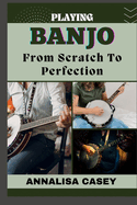 Playing Banjo from Scratch to Perfection: Master The Melodies, A Manual To Playing Banjo, Starting From Scratch To Achieving Perfection And Strumming Success