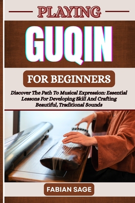 Playing Guqin for Beginners: Discover The Path To Musical Expression: Essential Lessons For Developing Skill And Crafting Beautiful, Traditional Sounds - Sage, Fabian