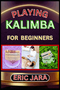 Playing Kalimba for Beginners: Complete Procedural Melody Guide To Understand, Learn And Master How To Play Kalimba Like A Pro Even With No Former Experience