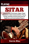 Playing Sitar: Step-by-Step Techniques, Ragas, Finger Placement, Indian Classical Music Theory, Tuning, and Sitar Practice Exercises for Beginners and Intermediate Players