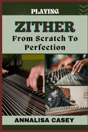 Playing Zither from Scratch to Perfection: Mastering the Strings, The Beginners Handbook Of Discovering the Beauty of Zither Music