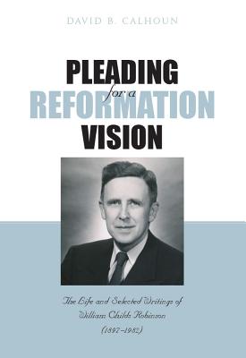 Pleading for a Reformation Vision: The Life and Selected Writings of William Childs Robinson (1897-1982) - Calhoun, David B