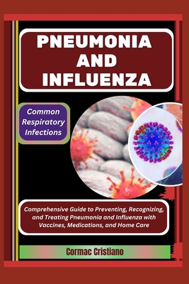 Pneumonia and Influenza: Common Respiratory Infections: Comprehensive Guide to Preventing, Recognizing, and Treating Pneumonia and Influenza with Vaccines, Medications, and Home Care - Cristiano, Cormac