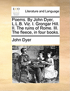 Poems. by John Dyer, L.L.B. Viz. I. Grongar Hill. II. the Ruins of Rome. III. the Fleece, in Four Books.