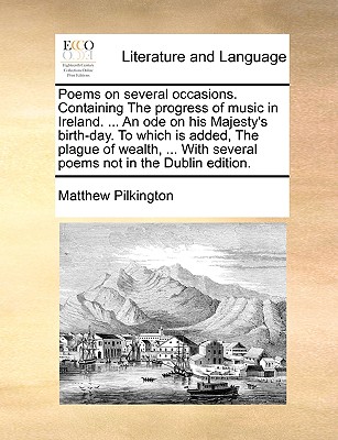 Poems on Several Occasions. Containing the Progress of Music in Ireland. ... an Ode on His Majesty's Birth-Day. to Which Is Added, the Plague of Wealth, ... with Several Poems Not in the Dublin Edition. - Pilkington, Matthew