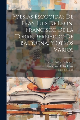 Poesias Escogidas de Fray Luis de Leon, Francisco de La Torre, Bernardo de Balbuena, y Otros Varios - De Leon, Luis, and De Balbuena, Bernardo, and de La Torre, Francisco