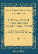 Poetical Works of Owen Meredith (Robert, Lord Lytton): Lucile, the Apple of Life, the Wanderer, Clytemnestra, Etc;, Etc (Classic Reprint)