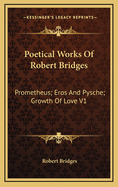 Poetical Works of Robert Bridges: Prometheus; Eros and Pysche; Growth of Love V1