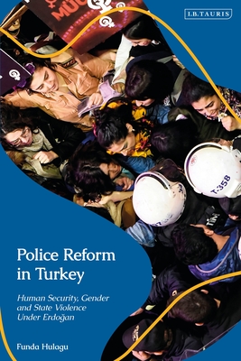 Police Reform in Turkey: Human Security, Gender and State Violence Under Erdogan - Hulagu, Funda