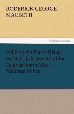 Policing the Plains Being the Real-Life Record of the Famous North-West Mounted Police - Macbeth, R G