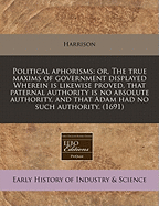 Political Aphorisms: Or, the True Maxims of Government Displayed Wherein Is Likewise Proved, That Paternal Authority Is No Absolute Authority, and That Adam Had No Such Authority. (1691)