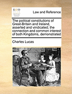 Political Constitutions of Great-Britain and Ireland, Asserted and Vindicated, Vol. 1 of 2: The Connection and Common Interest of Both Kingdoms, Demonstrated; And the Grievances, Which Each, More Especially the Later, with It's Capital, Has Suffered, Unde