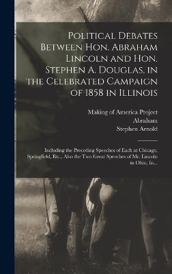 Political Debates Between Hon. Abraham Lincoln and Hon. Stephen A. Douglas, in the Celebrated Campaign of 1858 in Illinois: Including the Preceding Speeches of Each at Chicago, Springfield, Etc., Also the Two Great Speeches of Mr. Lincoln in Ohio, In... - Lincoln, Abraham 1809-1865, and Making of America Project (Creator), and Douglas, Stephen Arnold 1813-1861