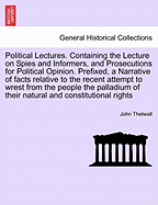 Political Lectures. Containing the Lecture on Spies and Informers, and Prosecutions for Political Opinion. Prefixed, a Narrative of Facts Relative to the Recent Attempt to Wrest from the People the Palladium of Their Natural and Constitutional Rights