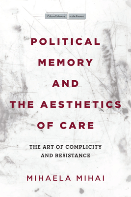 Political Memory and the Aesthetics of Care: The Art of Complicity and Resistance - Mihai, Mihaela