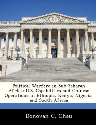 Political Warfare in Sub-Saharan Africa: U.S. Capabilities and Chinese Operations in Ethiopia, Kenya, Nigeria, and South Africa - Chau, Donovan C