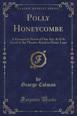 Polly Honeycombe: A Dramatick Novel of One Act; As It Is Acted at the Theatre-Royal in Drury-Lane (Classic Reprint) - Colman, George