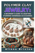 Polymer Clay Jewelry: A Beginner's Guide to Crafting Stunning Handmade Accessories: Step-By-Step Techniques, Essential Tools, and Creative Projects to Elevate Your Jewelry-Making Skills