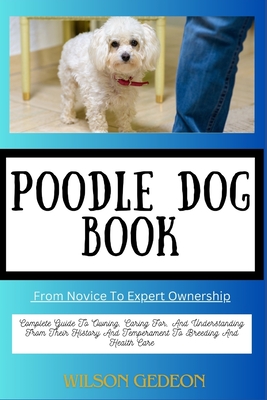 POODLE DOG BOOK From Novice To Expert Ownership: Complete Guide To Owning, Caring For, And Understanding From Their History And Temperament To Breeding And Health Care - Gedeon, Wilson