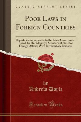 Poor Laws in Foreign Countries: Reports Communicated to the Local Government Board, by Her Majesty's Secretary of State for Foreign Affairs; With Introductory Remarks (Classic Reprint) - Doyle, Andrew