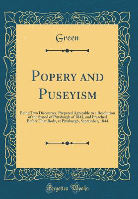 Popery and Puseyism: Being Two Discourses, Prepared Agreeable to a Resolution of the Synod of Pittsburgh of 1843, and Preached Before That Body, at Pittsburgh, September, 1844 (Classic Reprint) - Green, Green