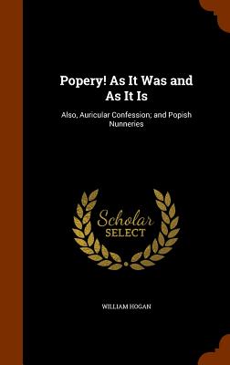 Popery! As It Was and As It Is: Also, Auricular Confession; and Popish Nunneries - Hogan, William