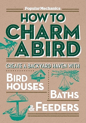 Popular Mechanics How to Charm a Bird: Create a Backyard Haven with Birdhouses, Baths, & Feeders - Popular Mechanics Magazine (Editor)