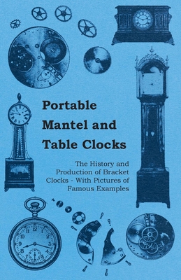 Portable Mantel and Table Clocks - The History and Production of Bracket Clocks - With Pictures of Famous Examples - Anon