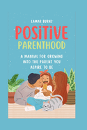 Positive Parenthood: A Manual for Growing into the Parent You Aspire to Be