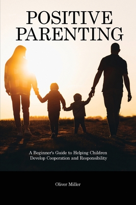 Positive Parenting: A Beginner's Guide to Helping Children Develop Cooperation and Responsibility - Miller, Oliver