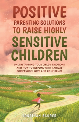 Positive Parenting Solutions to Raise Highly Sensitive Children: Understanding Your Child's Emotions and How to Respond with Radical Compassion, Love and Confidence - Baurer, Jonathan