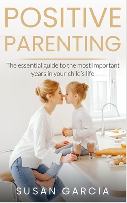 Positive Parenting: The Essential Guide To The Most Important Years of Your Child's Life - Garcia, Susan