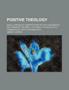 Positive Theology: Being a Series of Dissertations on the Fundamental Doctrines of the Bible, the Object of Which Is to Communicate Truth Affirmatively