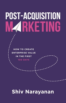 Post-Acquisition Marketing: How to Create Enterprise Value in the First 100 Days - Narayanan, Shiv