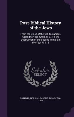 Post-Biblical History of the Jews: From the Close of the Old Testament, About the Year 420 B. C. E., Till the Destruction of the Second Temple in the Year 70 C. E - Raphall, Morris J 1798-1868