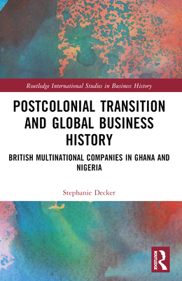 Postcolonial Transition and Global Business History: British Multinational Companies in Ghana and Nigeria - Decker, Stephanie