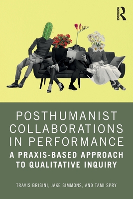 Posthumanist Collaborations in Performance: A Praxis-Based Approach to Qualitative Inquiry - Brisini, Travis, and Simmons, Jake, and Spry, Tami