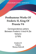 Posthumous Works Of Frederic II, King Of Prussia V6: Correspondence, Letters Between Frederic Ii And M. De Voltaire (1789)