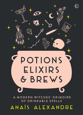 Potions, Elixirs & Brews: A Modern Witches' Grimoire of Drinkable Spells - Alexandre, Anais