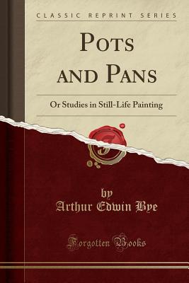 Pots and Pans: Or Studies in Still-Life Painting (Classic Reprint) - Bye, Arthur Edwin