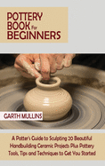 Pottery Book for Beginners: A Potter's Guide to Sculpting 20 Beautiful Handbuilding Ceramic Projects Plus Pottery Tools, Tips and Techniques to Get You Started