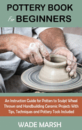 Pottery Book for Beginners: An Instruction Guide for Potters to Sculpt Wheel Thrown and Handbuilding Ceramic Projects With Tips, Techniques and Pottery Tools Included