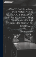 Practica Criminal Por Principios O Modo y Forma de Instruir Los Procesos Criminales de Las Causas de Oficio de Justicia ......