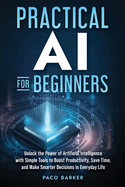 Practical AI for Beginners: Unlock the Power of Artificial Intelligence with Simple Tools to Boost Productivity, Save Time, and Make Smarter Decisions in Everyday Life