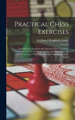 Practical Chess Exercises: Intended As a Sequel to the Practical Chess Grammar; Containing Various Openings, Games, and Situations ... for the Use of Those Who Have Already a Knowledge of the Game - Kenny, W[illiam] S[topford]