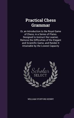 Practical Chess Grammar: Or, an Introduction to the Royal Game of Chess, in a Series of Plates. Designed to Instruct the Learner, Remove the Difficulties of the Elegant and Scientific Game, and Render It Attainable by the Lowest Capacity - Kenny, William Stopford