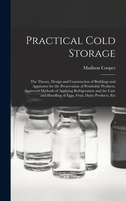 Practical Cold Storage: The Theory, Design and Construction of Buildings and Apparatus for the Preservation of Perishable Products, Approved Methods of Applying Refrigeration and the Care and Handling of Eggs, Fruit, Dairy Products, Etc - Cooper, Madison